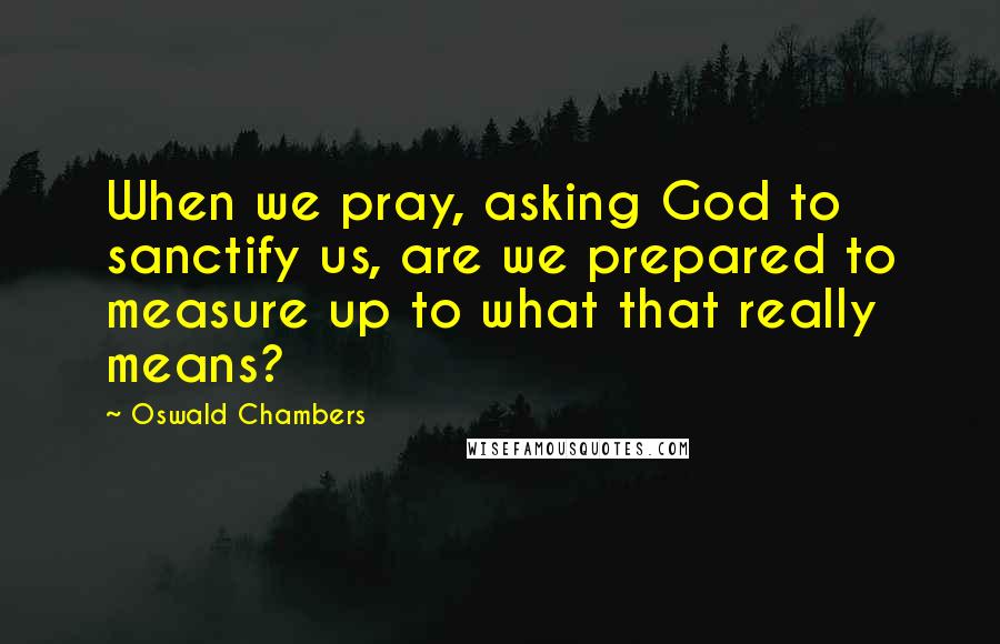 Oswald Chambers Quotes: When we pray, asking God to sanctify us, are we prepared to measure up to what that really means?