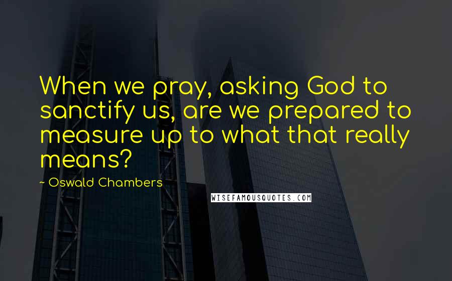 Oswald Chambers Quotes: When we pray, asking God to sanctify us, are we prepared to measure up to what that really means?