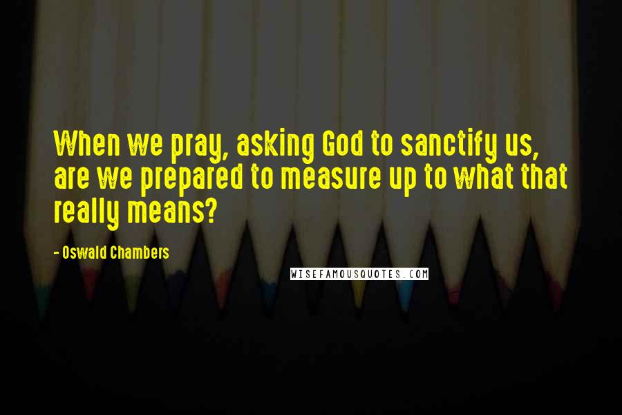 Oswald Chambers Quotes: When we pray, asking God to sanctify us, are we prepared to measure up to what that really means?