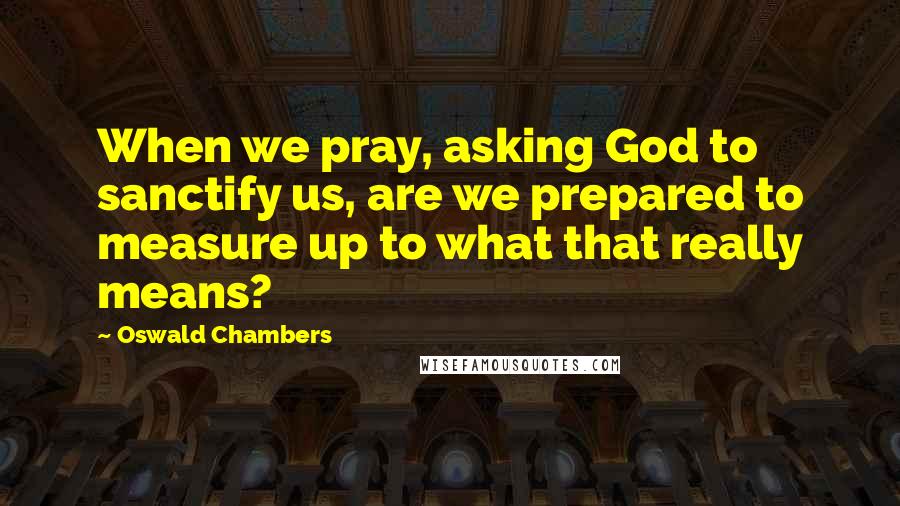 Oswald Chambers Quotes: When we pray, asking God to sanctify us, are we prepared to measure up to what that really means?