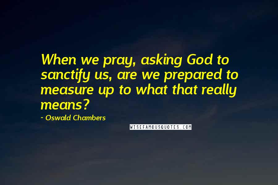 Oswald Chambers Quotes: When we pray, asking God to sanctify us, are we prepared to measure up to what that really means?
