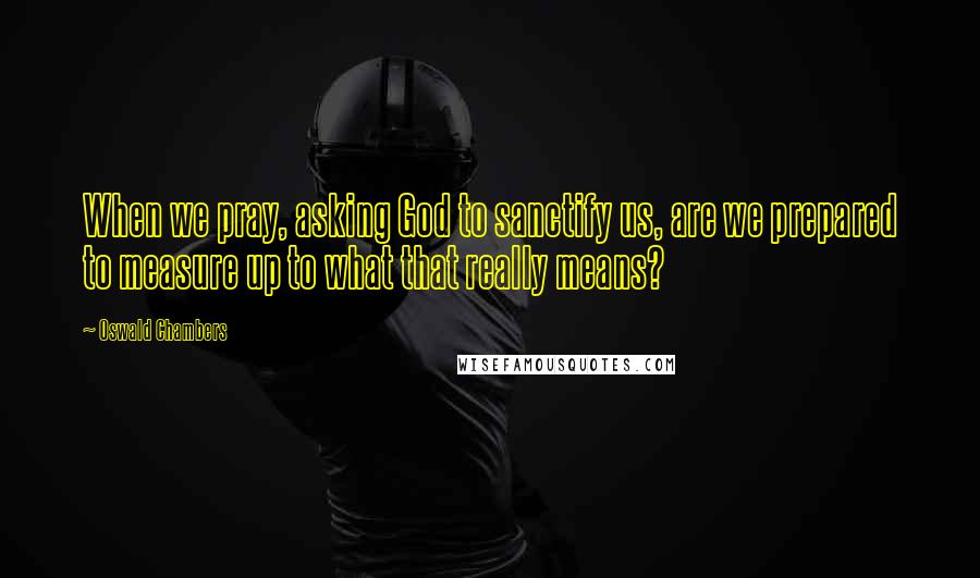 Oswald Chambers Quotes: When we pray, asking God to sanctify us, are we prepared to measure up to what that really means?