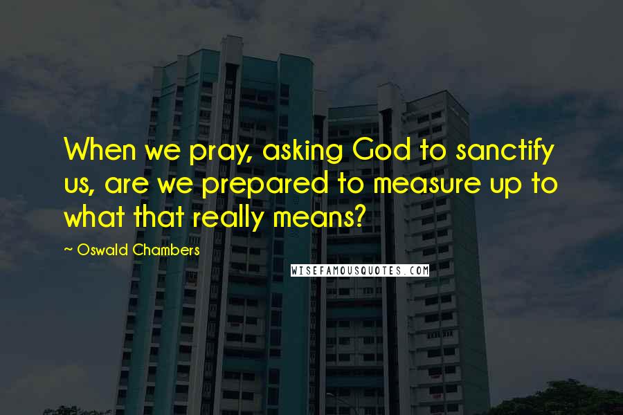 Oswald Chambers Quotes: When we pray, asking God to sanctify us, are we prepared to measure up to what that really means?