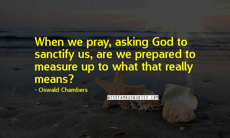 Oswald Chambers Quotes: When we pray, asking God to sanctify us, are we prepared to measure up to what that really means?