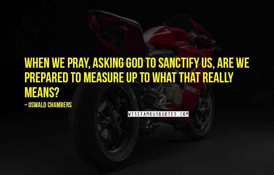 Oswald Chambers Quotes: When we pray, asking God to sanctify us, are we prepared to measure up to what that really means?