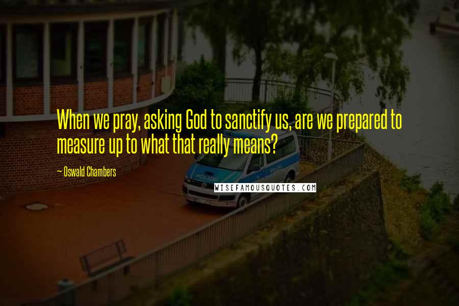 Oswald Chambers Quotes: When we pray, asking God to sanctify us, are we prepared to measure up to what that really means?