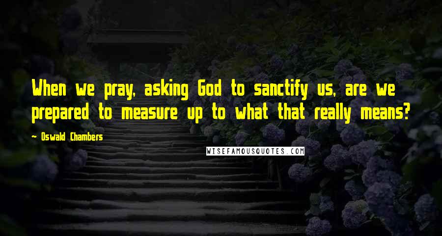 Oswald Chambers Quotes: When we pray, asking God to sanctify us, are we prepared to measure up to what that really means?