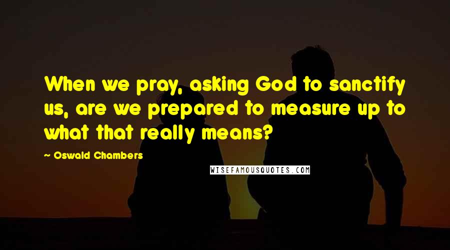 Oswald Chambers Quotes: When we pray, asking God to sanctify us, are we prepared to measure up to what that really means?