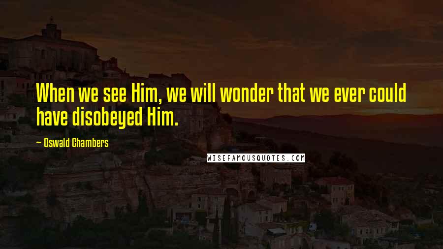 Oswald Chambers Quotes: When we see Him, we will wonder that we ever could have disobeyed Him.
