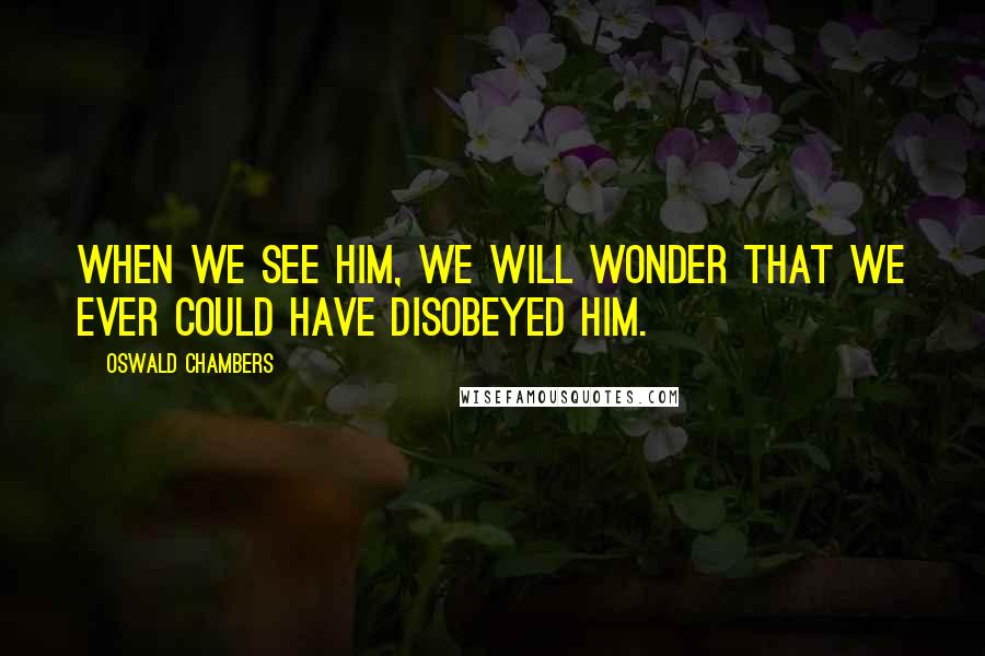 Oswald Chambers Quotes: When we see Him, we will wonder that we ever could have disobeyed Him.