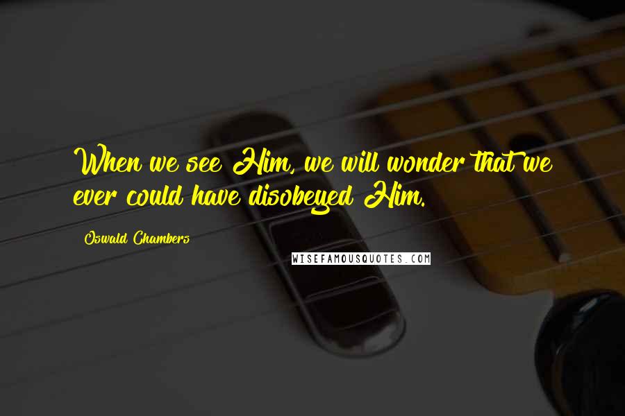 Oswald Chambers Quotes: When we see Him, we will wonder that we ever could have disobeyed Him.