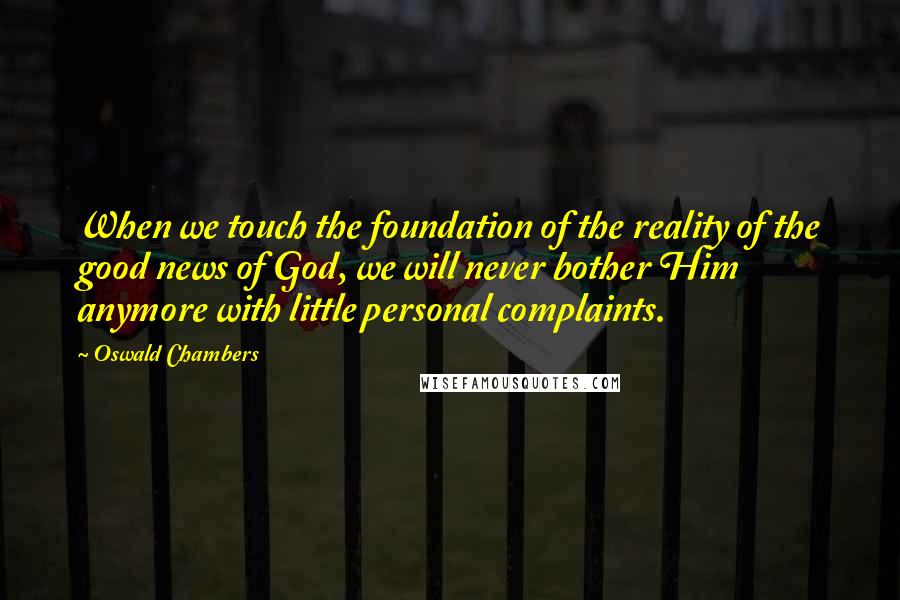 Oswald Chambers Quotes: When we touch the foundation of the reality of the good news of God, we will never bother Him anymore with little personal complaints.