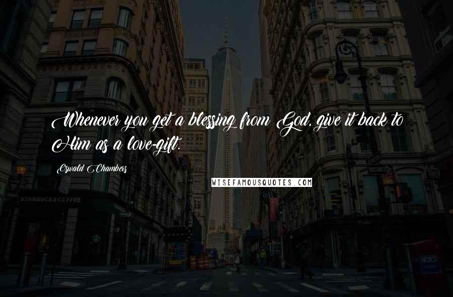 Oswald Chambers Quotes: Whenever you get a blessing from God, give it back to Him as a love-gift.