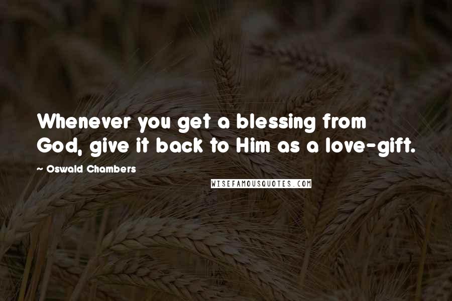 Oswald Chambers Quotes: Whenever you get a blessing from God, give it back to Him as a love-gift.