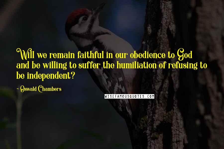 Oswald Chambers Quotes: Will we remain faithful in our obedience to God and be willing to suffer the humiliation of refusing to be independent?
