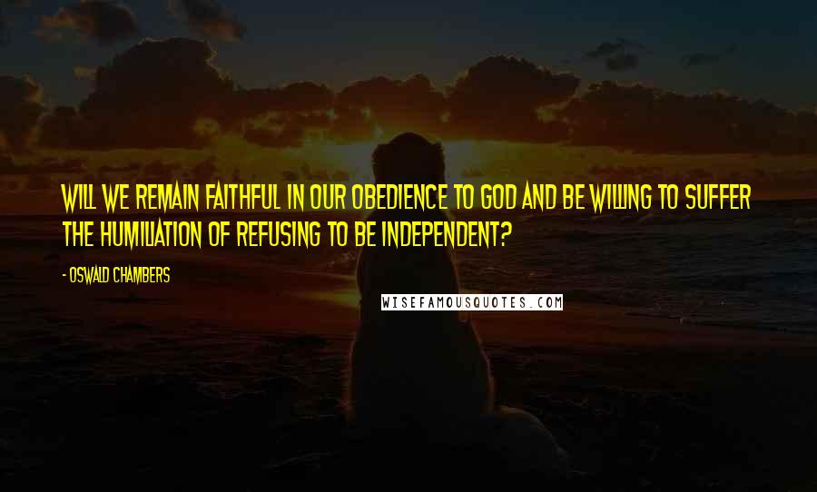 Oswald Chambers Quotes: Will we remain faithful in our obedience to God and be willing to suffer the humiliation of refusing to be independent?