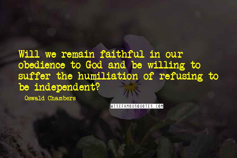 Oswald Chambers Quotes: Will we remain faithful in our obedience to God and be willing to suffer the humiliation of refusing to be independent?
