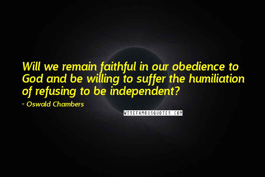Oswald Chambers Quotes: Will we remain faithful in our obedience to God and be willing to suffer the humiliation of refusing to be independent?