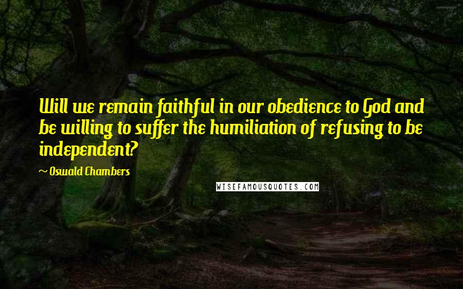Oswald Chambers Quotes: Will we remain faithful in our obedience to God and be willing to suffer the humiliation of refusing to be independent?