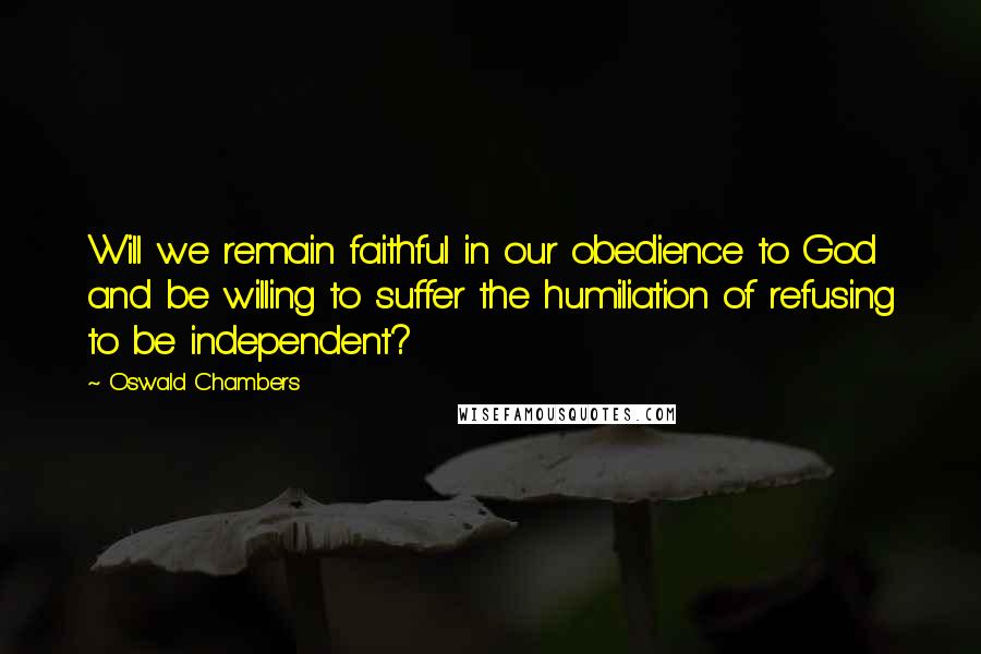 Oswald Chambers Quotes: Will we remain faithful in our obedience to God and be willing to suffer the humiliation of refusing to be independent?