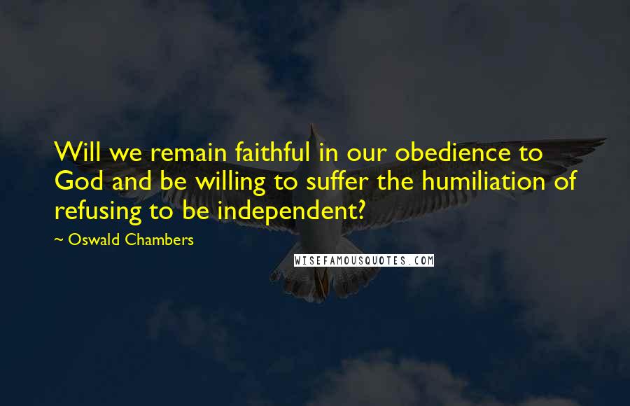 Oswald Chambers Quotes: Will we remain faithful in our obedience to God and be willing to suffer the humiliation of refusing to be independent?
