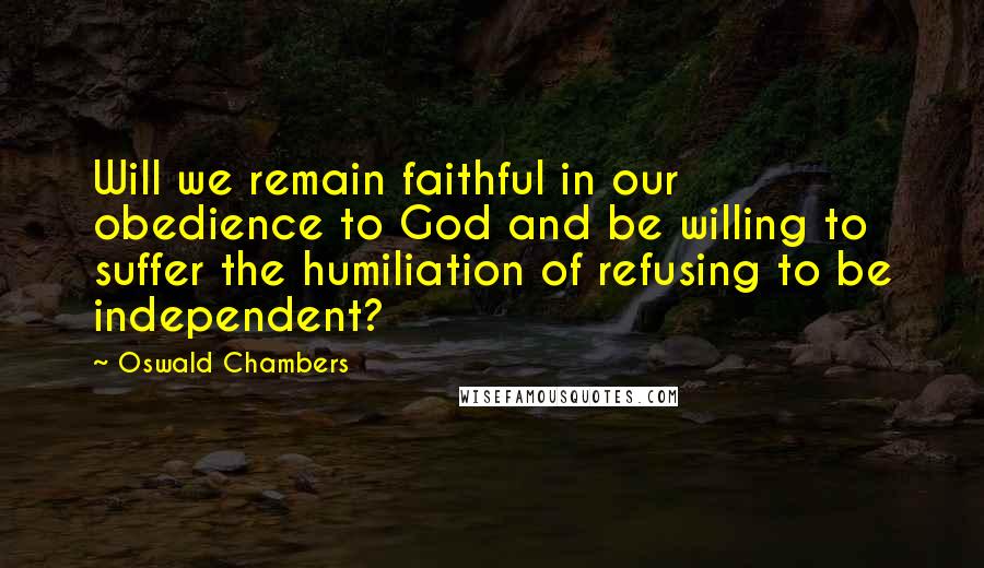 Oswald Chambers Quotes: Will we remain faithful in our obedience to God and be willing to suffer the humiliation of refusing to be independent?