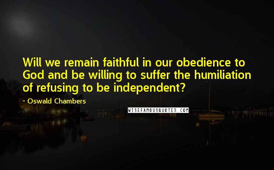 Oswald Chambers Quotes: Will we remain faithful in our obedience to God and be willing to suffer the humiliation of refusing to be independent?