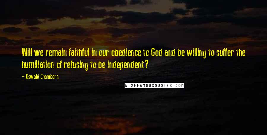 Oswald Chambers Quotes: Will we remain faithful in our obedience to God and be willing to suffer the humiliation of refusing to be independent?