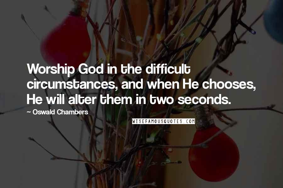 Oswald Chambers Quotes: Worship God in the difficult circumstances, and when He chooses, He will alter them in two seconds.