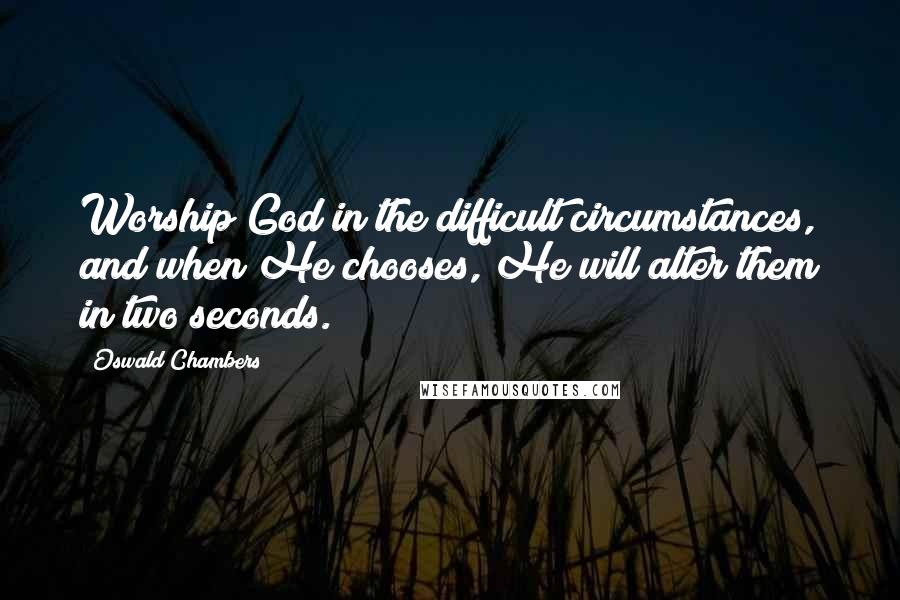 Oswald Chambers Quotes: Worship God in the difficult circumstances, and when He chooses, He will alter them in two seconds.