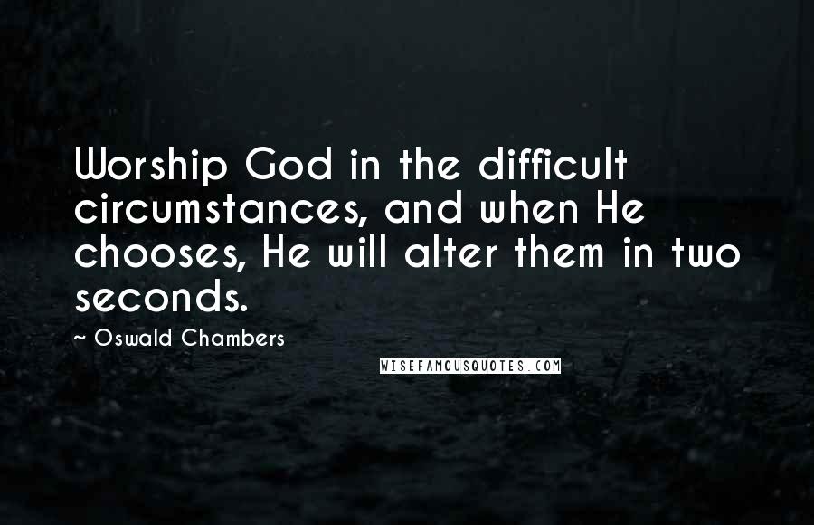 Oswald Chambers Quotes: Worship God in the difficult circumstances, and when He chooses, He will alter them in two seconds.