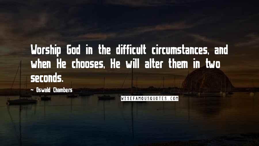 Oswald Chambers Quotes: Worship God in the difficult circumstances, and when He chooses, He will alter them in two seconds.