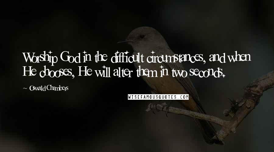 Oswald Chambers Quotes: Worship God in the difficult circumstances, and when He chooses, He will alter them in two seconds.