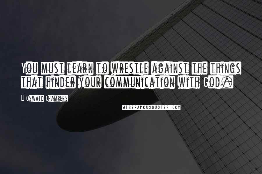Oswald Chambers Quotes: You must learn to wrestle against the things that hinder your communication with God.