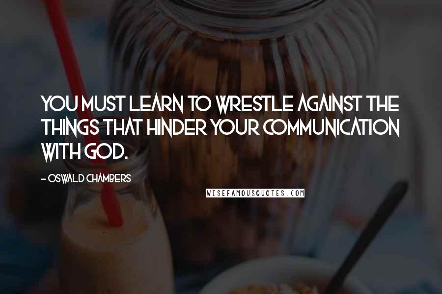 Oswald Chambers Quotes: You must learn to wrestle against the things that hinder your communication with God.