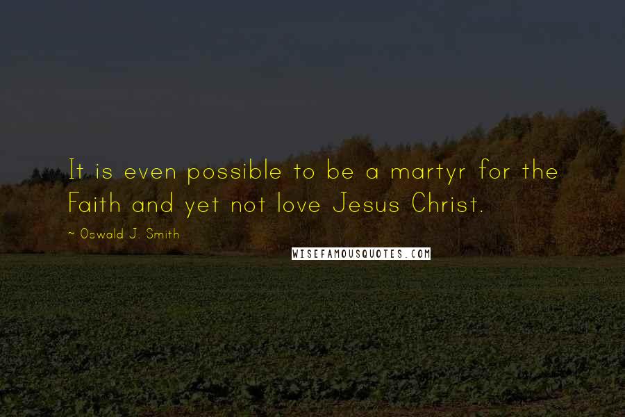 Oswald J. Smith Quotes: It is even possible to be a martyr for the Faith and yet not love Jesus Christ.