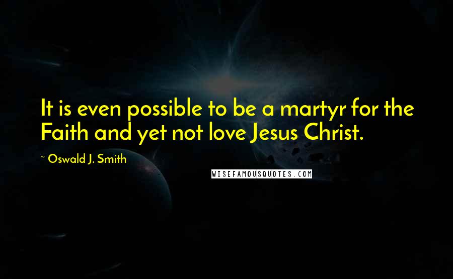 Oswald J. Smith Quotes: It is even possible to be a martyr for the Faith and yet not love Jesus Christ.