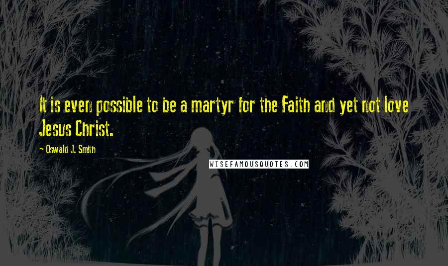 Oswald J. Smith Quotes: It is even possible to be a martyr for the Faith and yet not love Jesus Christ.