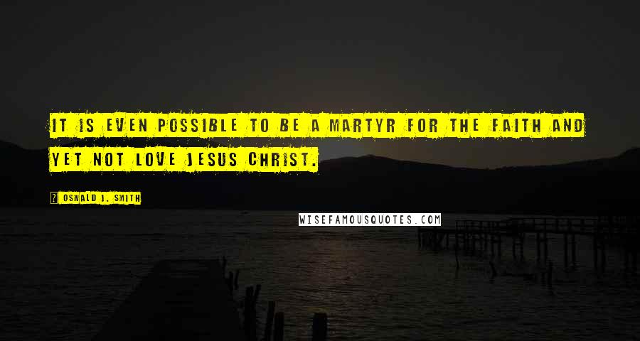 Oswald J. Smith Quotes: It is even possible to be a martyr for the Faith and yet not love Jesus Christ.
