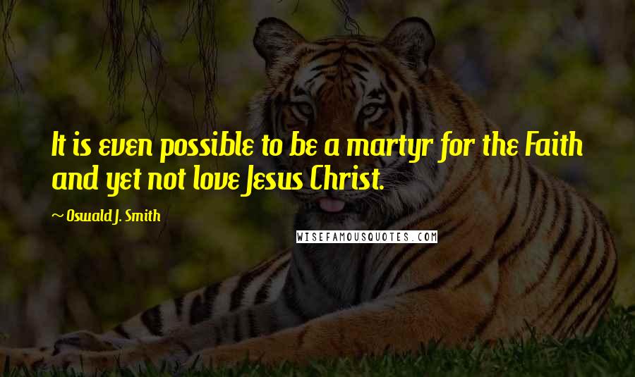 Oswald J. Smith Quotes: It is even possible to be a martyr for the Faith and yet not love Jesus Christ.