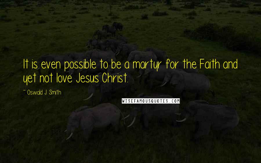 Oswald J. Smith Quotes: It is even possible to be a martyr for the Faith and yet not love Jesus Christ.