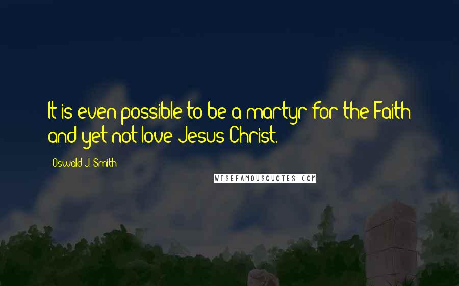 Oswald J. Smith Quotes: It is even possible to be a martyr for the Faith and yet not love Jesus Christ.