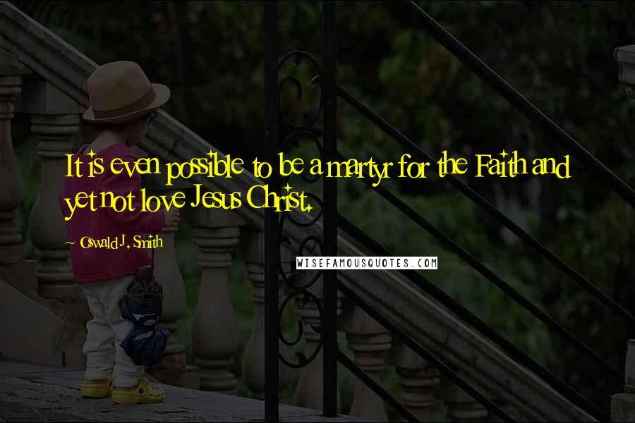 Oswald J. Smith Quotes: It is even possible to be a martyr for the Faith and yet not love Jesus Christ.