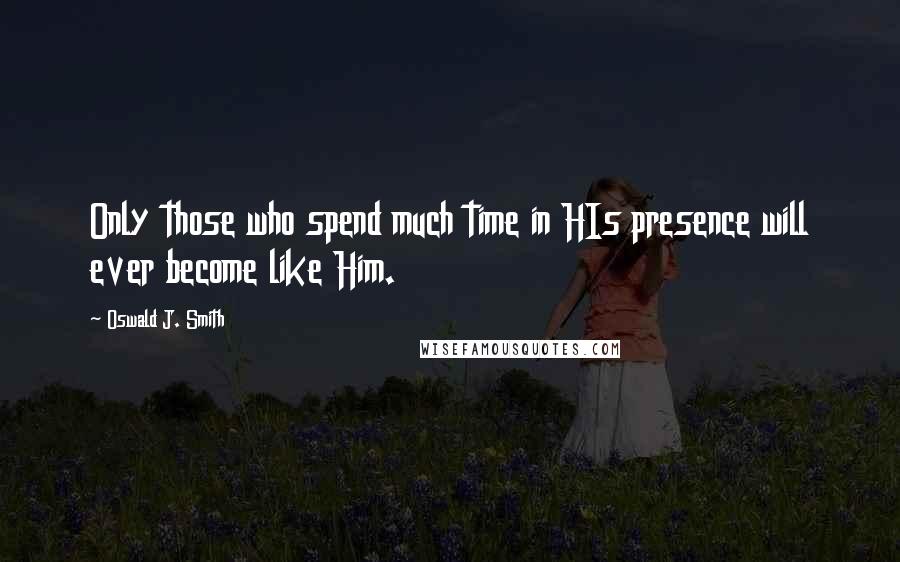 Oswald J. Smith Quotes: Only those who spend much time in HIs presence will ever become like Him.