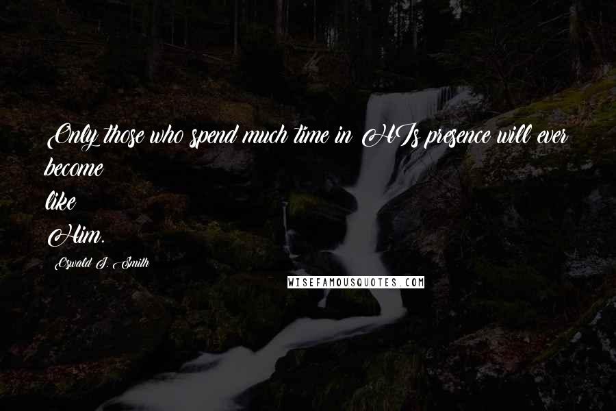 Oswald J. Smith Quotes: Only those who spend much time in HIs presence will ever become like Him.