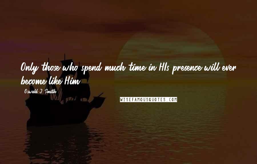 Oswald J. Smith Quotes: Only those who spend much time in HIs presence will ever become like Him.