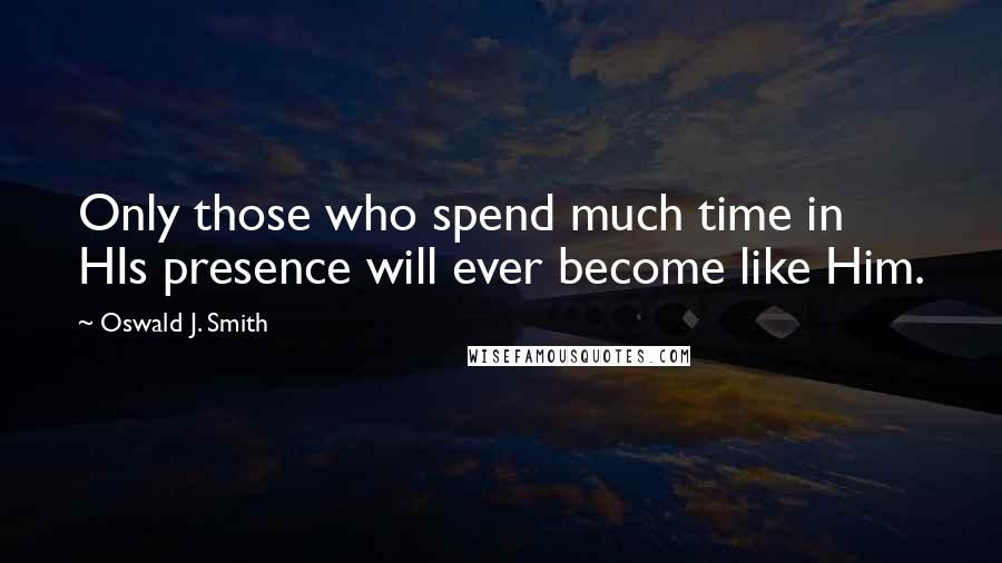 Oswald J. Smith Quotes: Only those who spend much time in HIs presence will ever become like Him.