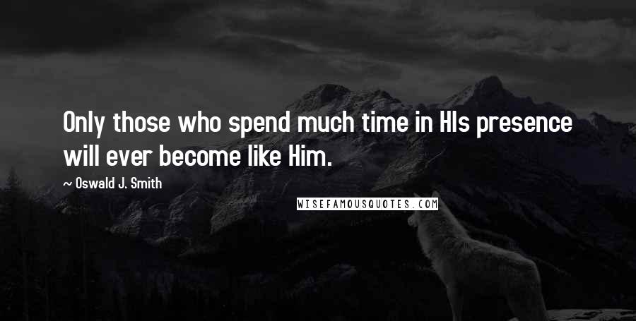 Oswald J. Smith Quotes: Only those who spend much time in HIs presence will ever become like Him.