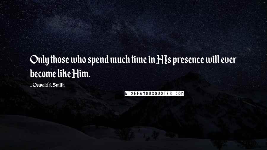 Oswald J. Smith Quotes: Only those who spend much time in HIs presence will ever become like Him.