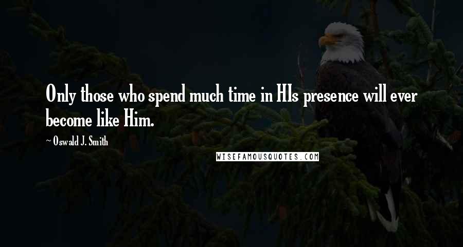 Oswald J. Smith Quotes: Only those who spend much time in HIs presence will ever become like Him.